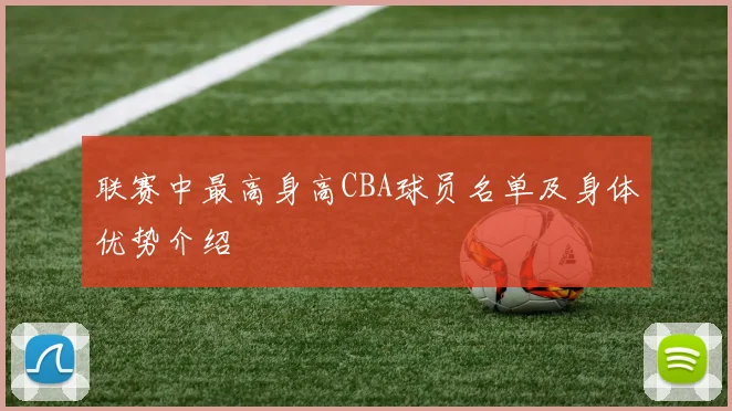 联赛中最高身高CBA球员名单及身体优势介绍