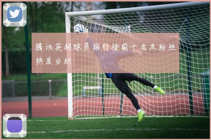 腾讯英超球员排行榜前十名及粉丝热度分析