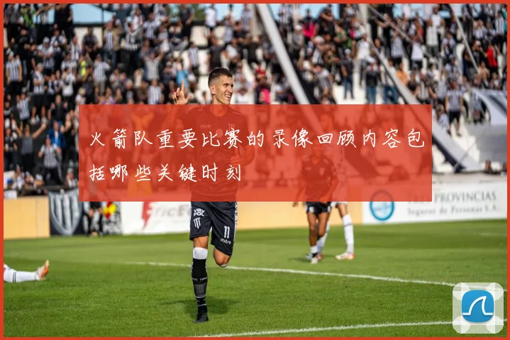 火箭队重要比赛的录像回顾内容包括哪些关键时刻