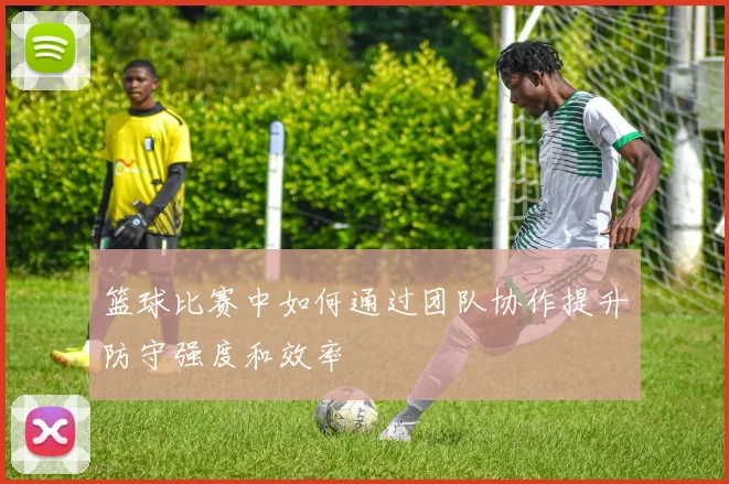 篮球比赛中如何通过团队协作提升防守强度和效率