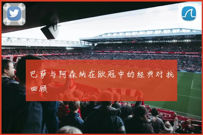 巴萨与阿森纳在欧冠中的经典对抗回顾