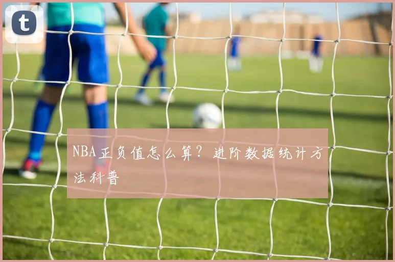 NBA正负值怎么算？进阶数据统计方法科普