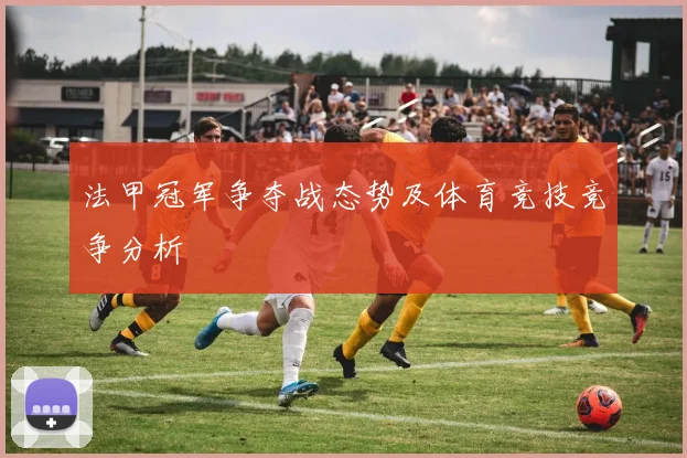 法甲冠军争夺战态势及体育竞技竞争分析