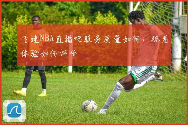 飞速NBA直播吧服务质量如何，观看体验如何评价