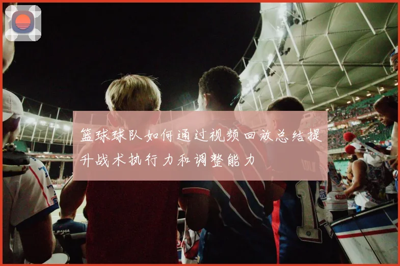 篮球球队如何通过视频回放总结提升战术执行力和调整能力