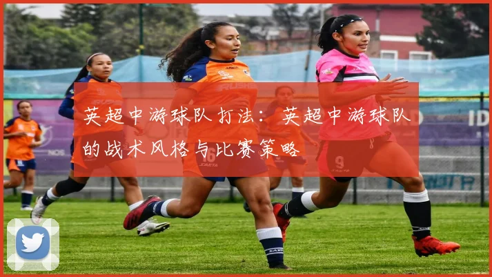 英超中游球队打法:英超中游球队的战术风格与比赛策略