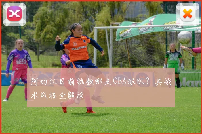 阿的江目前执教哪支CBA球队？其战术风格全解读