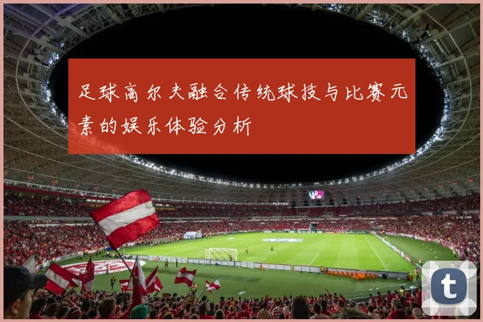 足球高尔夫融合传统球技与比赛元素的娱乐体验分析