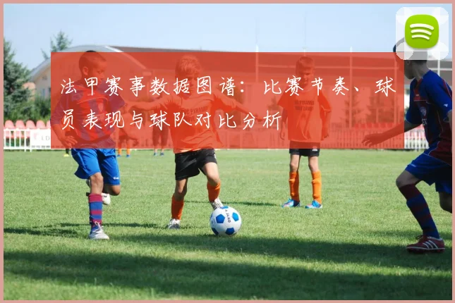 法甲赛事数据图谱：比赛节奏、球员表现与球队对比分析