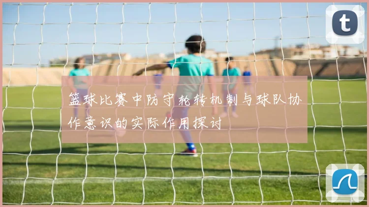 篮球比赛中防守轮转机制与球队协作意识的实际作用探讨